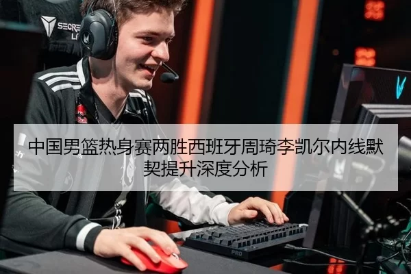 中国男篮热身赛两胜西班牙周琦李凯尔内线默契提升深度分析