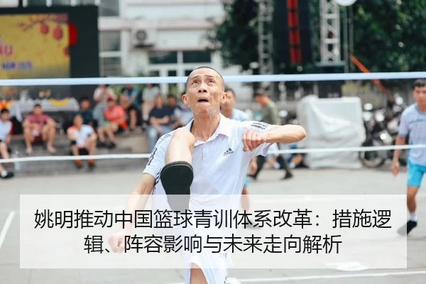 姚明推动中国篮球青训体系改革：措施逻辑、阵容影响与未来走向解析
